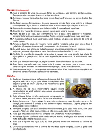 Massas (continuação):
  11. Para o preparo de uma massa para tortas ou empadas, use sempre gordura gelada.
      Dessa maneira, a massa ficará crocante e sequinha.
  12. Empadas, tortas e barquetes de massa podre devem esfriar antes de serem tiradas das
      fôrmas.
  13. Ao fazer massas fermentadas, tire uma pequena porção, faça uma bolinha e coloque
      num copo com água. Quando a bolinha subir, a massa estará pronta para ir ao forno.
  14. Acrescente à massa de pizza uma batata cozida. A massa ficará mais leve.
  15. Quando fizer macarrão em casa, use um cabide para secar a massa.
  16. Além do sal e do óleo, que normalmente vão à água para cozinhar o macarrão,
      acrescente também um galinho de salsa. Assim, a macarronada ficará mais saborosa.
  17. A macarronada ficará mais saborosa se você misturar um pouco de pimenta-do-reino ao
      queijo ralado.
  18. Arrume a lasanha crua, de véspera, numa vasilha refratária, cubra com leite e leve à
      geladeira. Coloque a lasanha no forno quarenta minutos antes de servir.
  19. Se você quiser que a torta de frutas fique com uma crosta crocante com gosto de nozes,
      salpique germe de trigo sobre a torta, dez minutos antes de tirá-la do forno.
  20. Na falta de um rolo de macarrão para estirar a massa, use uma garrafa lisa, cheia de
      água gelada e gelo picado. Feche bem a garrafa para não vazar. A massa ficará bem
      lisa.
  21. Para que o macarrão não grude, regue com um fio de óleo depois de escorrer.
  22. Para fazer macarrão colorido, acrescente à massa: espinafre para a massa verde,
      beterraba para a massa rosada ou chocolate (em pó) para a massa marrom.
  23. Nunca use manteiga ou ovos gelados em suas receitas. Eles devem estar à temperatura
      ambiente para não alterar a consistência da massa.

Miúdos:
  1. Corte um limão ao meio e esfregue na língua de boi. Em
       seguida, coloque a língua para ferver numa panela com
       algumas gotas de limão. Depois, é só raspar que a pele
       sairá facilmente.
  2.   A língua de boi não desprenderá aquele cheiro
       característico se você colocar uma cebola descascada
       para cozinhar junto.
  3.   Bata a língua de boi com força algumas vezes na pia ou
       na mesa. Assim, ela ficará macia na hora de aferventar.
  4.   Antes de temperar o fígado, deixe durante quinze minutos ou mais de molho em suco de
       laranja, para eliminar a acidez e não deixar o fígado ressecado. Depois, prepare em
       bifes, iscas ou ensopadinho.
  5.   Tempere o fígado com duas colheres de sopa de leite, para cada meio quilo, sem usar
       vinagre. Assim, os bifes ficarão macios e não ressecarão após serem fritos.
  6.   Para que o fígado não endureça, tempere com um tomate maduro amassado.
  7.   Ao refogar fígado, polvilhe-o com canela em pó. Assim, o refogado não soltará o cheiro
       forte de fígado e ficará mais saboroso.
  8.   Para que o fígado não fique duro ao fritar, polvilhe antes com maisena ou farinha de
       trigo.
  9.   Dê várias pancadinhas com a lâmina de uma faca sobre o fígado. Assim, a pele sairá
       com facilidade.
 