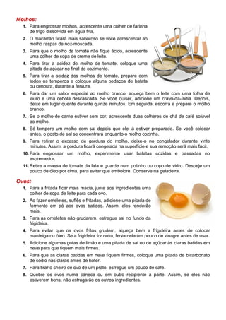 Molhos:
  1. Para engrossar molhos, acrescente uma colher de farinha
     de trigo dissolvida em água fria.
  2. O macarrão ficará mais saboroso se você acrescentar ao
     molho raspas de noz-moscada.
  3. Para que o molho de tomate não fique ácido, acrescente
     uma colher de sopa de creme de leite.
  4. Para tirar a acidez do molho de tomate, coloque uma
     pitada de açúcar no final do cozimento.
  5. Para tirar a acidez dos molhos de tomate, prepare com
     todos os temperos e coloque alguns pedaços de batata
     ou cenoura, durante a fervura.
  6. Para dar um sabor especial ao molho branco, aqueça bem o leite com uma folha de
     louro e uma cebola descascada. Se você quiser, adicione um cravo-da-índia. Depois,
     deixe em lugar quente durante quinze minutos. Em seguida, escorra e prepare o molho
     branco.
  7. Se o molho de carne estiver sem cor, acrescente duas colheres de chá de café solúvel
     ao molho.
  8. Só tempere um molho com sal depois que ele já estiver preparado. Se você colocar
     antes, o gosto de sal se concentrará enquanto o molho cozinha.
  9. Para retirar o excesso de gordura do molho, deixe-o no congelador durante vinte
     minutos. Assim, a gordura ficará congelada na superfície e sua remoção será mais fácil.
  10. Para engrossar um molho, experimente usar batatas cozidas e passadas no
     espremedor.
  11. Retire a massa de tomate da lata e guarde num potinho ou copo de vidro. Despeje um
     pouco de óleo por cima, para evitar que embolore. Conserve na geladeira.

Ovos:
  1. Para a fritada ficar mais macia, junte aos ingredientes uma
     colher de sopa de leite para cada ovo.
  2. Ao fazer omeletes, suflês e fritadas, adicione uma pitada de
     fermento em pó aos ovos batidos. Assim, eles renderão
     mais.
  3. Para as omeletes não grudarem, esfregue sal no fundo da
     frigideira.
  4. Para evitar que os ovos fritos grudem, aqueça bem a frigideira antes de colocar
     manteiga ou óleo. Se a frigideira for nova, ferva nela um pouco de vinagre antes de usar.
  5. Adicione algumas gotas de limão e uma pitada de sal ou de açúcar às claras batidas em
     neve para que fiquem mais firmes.
  6. Para que as claras batidas em neve fiquem firmes, coloque uma pitada de bicarbonato
     de sódio nas claras antes de bater.
  7. Para tirar o cheiro de ovo de um prato, esfregue um pouco de café.
  8. Quebre os ovos numa caneca ou em outro recipiente à parte. Assim, se eles não
     estiverem bons, não estragarão os outros ingredientes.
 