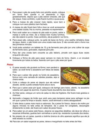 Pão:
  1. Para assar o pão de queijo feito com polvilho azedo, coloque
       em forno bem quente e vá abaixando o fogo,
       gradativamente, depois que o pão estiver crescido, até que
       ele seque. Caso contrário, o pão ficará murcho e puxa-puxa.
  2. Para a massa do pão crescer mais rápido, sove bem e
       coloque num saco plástico bem fechado.
  3. A massa do pão ficará bem fofa e leve se você acrescentar
       uma batata cozida, fria ou morna, passada no espremedor.
  4. Para você saber se a massa do pão está no ponto, estire a
       massa e corte ao meio. Se a massa tiver muitos furinhos,
       ela não estará no ponto. Caso contrário, ela já poderá ir ao forno.
  5. Para assar pão, coloque junto, na parte de baixo do forno, uma vasilha refratária cheia
       de água. Assim, o pão ficará com uma crosta mais dura. E não convém abrir o forno nos
       dez primeiros minutos.
  6. Você pode substituir um tablete de 15 g de fermento para pão por uma colher de sopa
       de fermento seco, granulado, especial para pão.
  7. Para dar uma crosta bem crocante ao pão italiano, pincele com água duas vezes
       enquanto ele assa.
  8. Coloque a fôrma de pão para assar sempre no meio do forno. Assim, o ar circulará
       livremente por todos os lados, fazendo com que o pão asse por igual.

Peixe:
  1. O peixe assado não grudará na fôrma; nem perderá o
       sabor, se você forrar a assadeira com fatias de batata
       crua.
  2. Para que o peixe não grude no fundo da assadeira,
       forre-a com uma camada de cebolas picadas, aipo e
       cheiro-verde.
  3. Corte a cabeça do peixe só depois que ele estiver
       assado, senão a parte cortada ficará seca e dura.
  4. Para que o peixe asse por igual, coloque-o de barriga para baixo, aberto, na assadeira
       coberta com papel de alumínio. O peixe ficará douradinho dos dois lados.
  5. Ao fritar peixe, coloque um ramo de salsa no óleo da frigideira. Ele ficará mais gostoso e
       cheiroso.
  6. Aproveite o bagaço de limão que você usou para temperar peixe para esfregar na pia
       em que o peixe foi limpo e lavado. Assim, você eliminará o cheiro desagradável.
  7. O leite deixa o peixe mais macio e saboroso. Se o peixe for fresco, deixe-o de molho por
       alguns minutos no leite antes de temperar. Se o peixe for congelado, descongele
       diretamente no leite: ele ficará com sabor de peixe fresco.
  8. Para saber se um peixe está fresco, observe os seguintes detalhes: ele deve ter olhos e
       escamas brilhantes, guelras bem vermelhas e carne rija, resistente à pressão dos dedos.
  9. No preparo de um peixe, quando a bolinha branca do olho aparecer,significa que ele já
       está assado ou cozido.
  10. Para dar um sabor especial ao peixe, deixe-o mergulhado no leite antes de fritar.
 