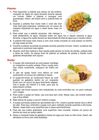 Polenta:
  1. Para esquentar a polenta que sobrou do dia anterior,
       mergulhe as fatias em água fervente durante apenas
       um minuto. Retire a polenta e enxugue com
       guardanapo. Assim, ela ficará como a polenta feita na
       hora.
  2.   Quando a polenta ficar muito mole e você não tiver
       mais fubá para engrossar, substitua por um pouco de
       maisena dissolvida em água e deixe ferver mais um
       pouco.
  3.   Para evitar que a polenta encaroce, não coloque o
       fubá diretamente na água. Dissolva antes em água fria e depois adicione à água
       fervente. A água fria usada deverá ser descontada do total de água que a receita indicar.
  4.   A polenta frita ficará mais macia e com uma crosta crocante se você passar na farinha
       de trigo antes de fritar.
  5.   Cozinhe a polenta na panela de pressão durante quarenta minutos. Assim, a polenta não
       queimará e cozinhará mais rápido.
  6.   Quando você fizer polenta e ficar aquela parte grossa no fundo da panela, coloque leite
       e deixe de molho. As placas finas de polenta se soltarão da panela e ficarão muito
       gostosas temperadas com açúcar.

Queijo:
  1. O queijo não endurecerá se você passar manteiga
       ou margarina na parte cortada. Para o queijo duro
       ficar macio novamente, coloque-o de molho em
       leite.
  2.   O pão de queijo ficará uma delícia se você
       acrescentar um pouco de coalhada à massa.
  3.   O queijo-de-minas se conservará fresco se você
       guardar na geladeira dentro de um recipiente
       fundo com um pouco de água levemente salgada.
       Vire o queijo, de manhã e à noite, para que os
       lados fiquem úmidos.
  4.   O queijo não ficará rançoso nem embolorado se você embrulhar em um pano molhado
       com vinagre.
  5.   Para cortar o queijo em fatias, use uma faca sem corte. Nesse caso, ela cortará melhor
       que a faca afiada.
  6.   Rale sobras de queijo e use em molhos e sopas.
  7.   O queijo parmesão poderá ser aproveitado até o fim, mesmo quando estiver duro e difícil
       de ralar. Para isso, embrulhe o queijo num pano molhado durante quarenta e oito horas.
       Depois, raspe toda a sua superfície que a casca sairá facilmente.
  8.   Para dar aos pratos gratinados uma superfície mais crocante, misture um pouco de
       farinha de rosca ao queijo ralado.
  9.   Deixe a mozarela tirada da geladeira imersa em água por duas ou três horas. Assim, ela
       derreterá no forno com mais facilidade.
 