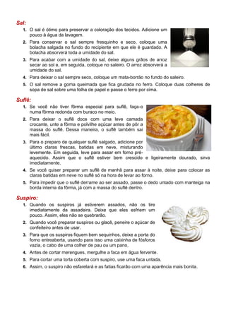Sal:
  1. O sal é ótimo para preservar a coloração dos tecidos. Adicione um
       pouco à água da lavagem.
  2. Para conservar o sal sempre fresquinho e seco, coloque uma
       bolacha salgada no fundo do recipiente em que ele é guardado. A
       bolacha absorverá toda a umidade do sal.
  3. Para acabar com a umidade do sal, deixe alguns grãos de arroz
       secar ao sol e, em seguida, coloque no saleiro. O arroz absorverá a
       umidade do sal.
  4. Para deixar o sal sempre seco, coloque um mata-borrão no fundo do saleiro.
  5. O sal remove a goma queimada que fica grudada no ferro. Coloque duas colheres de
       sopa de sal sobre uma folha de papel e passe o ferro por cima.

Suflê:
  1. Se você não tiver fôrma especial para suflê, faça-o
       numa fôrma redonda com buraco no meio.
  2. Para deixar o suflê doce com uma leve camada
       crocante, unte a fôrma e polvilhe açúcar antes de pôr a
       massa do suflê. Dessa maneira, o suflê também sai
       mais fácil.
  3. Para o preparo de qualquer suflê salgado, adicione por
       último claras frescas, batidas em neve, misturando
       levemente. Em seguida, leve para assar em forno pré-
       aquecido. Assim que o suflê estiver bem crescido e ligeiramente dourado, sirva
       imediatamente.
  4. Se você quiser preparar um suflê de manhã para assar à noite, deixe para colocar as
       claras batidas em neve no suflê só na hora de levar ao forno.
  5. Para impedir que o suflê derrame ao ser assado, passe o dedo untado com manteiga na
       borda interna da fôrma, já com a massa do suflê dentro.

Suspiro:
  1. Quando os suspiros já estiverem assados, não os tire
       imediatamente da assadeira. Deixe que eles esfriem um
       pouco. Assim, eles não se quebrarão.
  2. Quando você preparar suspiros ou glacê, peneire o açúcar de
       confeiteiro antes de usar.
  3. Para que os suspiros fiquem bem sequinhos, deixe a porta do
       forno entreaberta, usando para isso uma caixinha de fósforos
       vazia, o cabo de uma colher de pau ou um pano.
  4. Antes de cortar merengues, mergulhe a faca em água fervente.
  5. Para cortar uma torta coberta com suspiro, use uma faca untada.
  6. Assim, o suspiro não esfarelará e as fatias ficarão com uma aparência mais bonita.
 