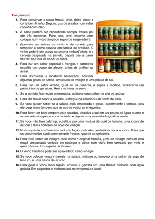 Temperos:
  1. Para conservar a salsa fresca, lave, deixe secar e
     corte bem fininho. Depois, guarde a salsa num vidro,
     coberta com óleo.
  2. A salsa poderá ser conservada sempre fresca por
     até três semanas. Para isso, lave, escorra bem,
     coloque num vidro tampado e guarde na geladeira.
  3. Aproveite as sobras de vinho e de cerveja para
     temperar a carne assada em panela de pressão. O
     vinho poderá ser usado na própria vinha-d’alhos, e a
     cerveja despejada na panela, depois que a carne
     estiver dourada de todos os lados.
  4. Para dar um sabor especial a frangos e carneiros,
     espalhe um pouco de alecrim antes de grelhar ou
     assar.
  5. Para aproveitar a mostarda ressecada, adicione
     algumas gotas de azeite, um pouco de vinagre e uma pitada de sal.
  6. Para dar um sabor ardido, igual ao da pimenta, a sopas e molhos, acrescente um
     pedacinho de gengibre. Retire na hora de servir.
  7. Se a comida ficar muito apimentada, adicione uma colher de chá de açúcar.
  8. Para dar maior sabor a saladas, esfregue na saladeira um dente de alho.
  9. Se você quiser saber se a salada está temperada a gosto, experimente o tomate, pois
     ele pega mais tempero que as outras verduras e legumes.
  10. Para fazer um bom tempero para saladas, dissolva o sal em um pouco de água quente e
     acrescente vinagre ou suco de limão e depois uma quantidade igual de azeite.
  11. Se você não tiver catchup, substitua por uma mistura de purê de tomate, uma xícara de
     açúcar e duas colheres de sopa de vinagre.
  12. Nunca guarde condimentos perto do fogão, pois eles perderão a cor e o sabor. Para que
     os condimentos continuem sempre frescos, guarde na geladeira.
  13. Para você obter um vinagre doce como o original francês, junte ao vinagre comum uma
     maçã descascada cortada em pedaços e deixe num vidro bem tampado por vinte e
     quatro horas. Em seguida, é só coar.
  14. O vinho azedado pode ser aproveitado como vinagre.
  15. Se você colocar vinagre demais na salada, misture ao tempero uma colher de sopa de
     leite cru e uma pitada de açúcar.
  16. Para gelar o vinho mais rápido, envolva a garrafa em uma flanela molhada com água
     gelada. Em segundos o vinho estará na temperatura ideal.
 