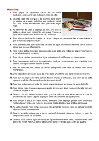 Utensílios:
  1. Para  pegar os pequenos cacos de um vidro
     quebrado, utilize uma bola feita com miolo de pão.
  2. Quando você não tiver papel de alumínio para cobrir
     os pratos para assar, substitua por qualquer papel
     fino. Mas, antes, embeba em óleo, para não pegar
     fogo.
  3. Ao terminar de usar a esponja de aço, tire todo o
     sabão e deixe num recipiente com água. Troque a
     água sempre que usar. Assim, ela não enferruja.
  4. Para afiar as lâminas do moedor de carne, coloque um pedaço de lixa em seu interior e
     gire a manivela algumas vezes.
  5. Para afiar tesouras, corte com elas uma lixa de água. O atrito das lâminas com a lixa vai
     deixar sua tesoura afiadíssima.
  6. Para fechar potes de geléia, coloque na boca do pote uma rodela de papel impermeável
     e parafina derretida por cima.
  7. Para triturar melhor os alimentos, ligue e desligue o liquidificador por várias vezes.

  8. Para descongelar rapidamente a geladeira, desligue, e coloque em sua prateleira uma
     vasilha com água quente e feche a porta.
  9. Tire as manchas dos copos de cristal esfregando uma fatia de cebola nos locais
     manchados.
  10. Uma pasta bem grossa de clara de ovo e cal é uma ótima cola para cristais quebrados.

  11. Para que os copos de vidro comum fiquem limpos e brilhantes, lave com pó de café
     usado e enxágüe. Os copos de cristal lave com álcool.
  12. Para tirar o cheiro de remédio de copos, esprema dentro um pouco de suco de limão.

  13. Para deixar mais limpos os panos de prato, lave-os em água morna misturada com um
     pouco de vinagre e sal.
  14. Quando um ralo estiver entupido com gordura, coloque uma xícara de sal e uma de
     bicarbonato de sódio. Depois, jogue por cima uma chaleira de água quente.
  15. Para limpar a tábua de bater carne, esfregue uma esponja grossa com amoníaco
     misturado com limão, até remover a gordura fixada. Depois, lave a tábua com água.
  16. As velas durarão mais tempo acesas e não pingarão muito se você as colocar durante
     algumas horas no congelador.
  17. Quando um vidro estiver com a tampa muito difícil de abrir, dê umas batidas no meio da
     tampa com o cabo de um talher.
  18. Quando você colocar água ou qualquer líquido fervente num vidro, coloque antes uma
     colher de metal. Assim, a colher absorverá o calor, evitando que o vidro se quebre.
 