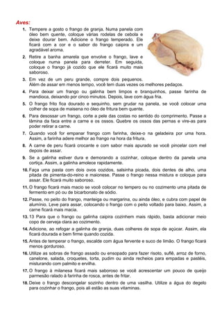 Aves:
  1. Tempere a gosto o frango de granja. Numa panela com
     óleo bem quente, coloque várias rodelas de cebola e
     deixe dourar bem. Adicione o frango temperado. Ele
     ficará com a cor e o sabor do frango caipira e um
     agradável aroma.
  2. Retire a banha amarela que envolve o frango, lave e
     coloque numa panela para derreter. Em seguida,
     coloque o frango já cozido que ele ficará muito mais
     saboroso.
  3. Em vez de um peru grande, compre dois pequenos.
     Além de assar em menos tempo, você tem duas vezes os melhores pedaços.
  4. Para deixar um frango ou galinha bem limpos e branquinhos, passe farinha de
     mandioca, deixando por cinco minutos. Depois, lave com água fria.
  5. O frango frito fica dourado e sequinho, sem grudar na panela, se você colocar uma
     colher de sopa de maisena no óleo de fritura bem quente.
  6. Para desossar um frango, corte a pele das costas no sentido do comprimento. Passe a
     lâmina da faca entre a carne e os ossos. Quebre os ossos das pernas e vire-as para
     poder retirar a carne.
  7. Quando você for empanar frango com farinha, deixe-o na geladeira por uma hora.
     Assim, a farinha adere melhor ao frango na hora da fritura.
  8. A carne de peru ficará crocante e com sabor mais apurado se você pincelar com mel
     depois de assar.
  9. Se a galinha estiver dura e demorando a cozinhar, coloque dentro da panela uma
     cortiça. Assim, a galinha amolece rapidamente.
  10. Faça uma pasta com dois ovos cozidos, salsinha picada, dois dentes de alho, uma
     pitada de pimenta-do-reino e maionese. Passe o frango nessa mistura e coloque para
     assar. Ele ficará muito saboroso.
  11. O frango ficará mais macio se você colocar no tempero ou no cozimento uma pitada de
     fermento em pó ou de bicarbonato de sódio.
  12. Passe, no peito do frango, manteiga ou margarina, ou ainda óleo, e cubra com papel de
     alumínio. Leve para assar, colocando o frango com o peito voltado para baixo. Assim, a
     carne ficará mais macia.
  13. 13 Para que o frango ou galinha caipira cozinhem mais rápido, basta adicionar meio
     copo de cerveja clara ao cozimento.
  14. Adicione, ao refogar a galinha de granja, duas colheres de sopa de açúcar. Assim, ela
     ficará dourada e bem firme quando cozida.
  15. Antes de temperar o frango, escalde com água fervente e suco de limão. O frango ficará
     menos gorduroso.
  16. Utilize as sobras de frango assado ou ensopado para fazer risoto, suflê, arroz de forno,
     canelone, salada, croquetes, torta, pudim ou ainda recheios para empadas e pastéis,
     misturando com palmito e ervilha.
  17. O frango à milanesa ficará mais saboroso se você acrescentar um pouco de queijo
     parmesão ralado à farinha de rosca, antes de fritar.
  18. Deixe o frango descongelar sozinho dentro de uma vasilha. Utilize a água do degelo
     para cozinhar o frango, pois ali estão as suas vitaminas.
 