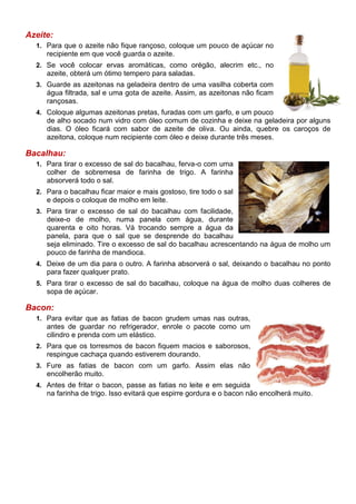 Azeite:
  1. Para que o azeite não fique rançoso, coloque um pouco de açúcar no
     recipiente em que você guarda o azeite.
  2. Se você colocar ervas aromáticas, como orégão, alecrim etc., no
     azeite, obterá um ótimo tempero para saladas.
  3. Guarde as azeitonas na geladeira dentro de uma vasilha coberta com
     água filtrada, sal e uma gota de azeite. Assim, as azeitonas não ficam
     rançosas.
  4. Coloque algumas azeitonas pretas, furadas com um garfo, e um pouco
     de alho socado num vidro com óleo comum de cozinha e deixe na geladeira por alguns
     dias. O óleo ficará com sabor de azeite de oliva. Ou ainda, quebre os caroços de
     azeitona, coloque num recipiente com óleo e deixe durante três meses.

Bacalhau:
  1. Para tirar o excesso de sal do bacalhau, ferva-o com uma
     colher de sobremesa de farinha de trigo. A farinha
     absorverá todo o sal.
  2. Para o bacalhau ficar maior e mais gostoso, tire todo o sal
     e depois o coloque de molho em leite.
  3. Para tirar o excesso de sal do bacalhau com facilidade,
     deixe-o de molho, numa panela com água, durante
     quarenta e oito horas. Vá trocando sempre a água da
     panela, para que o sal que se desprende do bacalhau
     seja eliminado. Tire o excesso de sal do bacalhau acrescentando na água de molho um
     pouco de farinha de mandioca.
  4. Deixe de um dia para o outro. A farinha absorverá o sal, deixando o bacalhau no ponto
     para fazer qualquer prato.
  5. Para tirar o excesso de sal do bacalhau, coloque na água de molho duas colheres de
     sopa de açúcar.

Bacon:
  1. Para evitar que as fatias de bacon grudem umas nas outras,
     antes de guardar no refrigerador, enrole o pacote como um
     cilindro e prenda com um elástico.
  2. Para que os torresmos de bacon fiquem macios e saborosos,
     respingue cachaça quando estiverem dourando.
  3. Fure as fatias de bacon com um garfo. Assim elas não
     encolherão muito.
  4. Antes de fritar o bacon, passe as fatias no leite e em seguida
     na farinha de trigo. Isso evitará que espirre gordura e o bacon não encolherá muito.
 