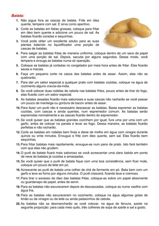 Batata:
  1. Não jogue fora as cascas de batata. Frite em óleo
      quente, tempere com sal. E sirva como aperitivo.
  2. Corte as batatas em fatias grossas, coloque para fritar
      em óleo bem quente e adicione um pouco de sal. As
      batatas ficarão coradas e sequinhas.
  3. Você pode obter um excelente adubo para as suas
      plantas batendo no liquidificador uma porção de
      cascas de batatas.
  4. Para salgar as batatas fritas de maneira uniforme, coloque dentro de um saco de papel
      com uma porção de sal. Depois, sacuda por alguns segundos. Desse modo, você
      tempera e enxuga as batatas numa só operação.
  5. Coloque as batatas já cortadas no congelador por meia hora antes de fritar. Elas ficarão
      secas e macias.
  6. Faça um pequeno corte na casca das batatas antes de assar. Assim, elas não se
      quebrarão.
  7. Para dar um sabor especial a qualquer prato com batatas cozidas, coloque na água de
      cozimento alguns cravos-da-índia.
  8. Se você colocar duas rodelas de cebola nas batatas fritas, pouco antes de tirar do fogo,
      elas ficarão com um sabor especial.
  9. As batatas assadas ficarão mais saborosas e suas cascas não racharão se você passar
      um pouco de manteiga ou gordura de bacon antes de assar.
  10. Para fazer um purê não é necessário descascar as batatas. Basta espremer as batatas
      cozidas, com cascas e ainda quentes, num espremedor comum. As batatas serão
      espremidas normalmente e as cascas ficarão dentro do espremedor.
  11. Se você quiser que as batatas grandes cozinhem por igual, fure uma por uma com um
      garfo, antes de colocar na panela e levar ao fogo. Dessa maneira, as batatas ficarão
      perfeitas e não racharão.
  12. Corte as batatas em rodelas bem finas e deixe de molho em água com vinagre durante
      quinze ou vinte minutos. Enxugue e frite com óleo quente, sem sal. Elas ficarão bem
      sequinhas.
  13. Para fritar batatas mais rapidamente, enxugue-as num pano de prato. Isto fará também
      com que elas não grudem.
  14. O purê de batata ficará mais saboroso se você acrescentar uma clara batida em ponto
      de neve às batatas já cozidas e amassadas.
  15. Se você quiser que o purê de batata fique com uma boa consistência, sem ficar mole,
      coloque um pouco de leite em pó.
  16. Acrescente ao purê de batata uma colher de chá de fermento em pó. Bata bem com um
      garfo e leve ao forno por alguns minutos. O purê crescerá, ficando leve e cremoso.
  17. Para tirar o excesso de óleo das batatas fritas, coloque-as sobre um papel absorvente
      ou guardanapo de papel, antes de servir.
  18. Para as batatas não escurecerem depois de descascadas, coloque as numa vasilha com
      água fria.
  19. Para as batatas não escurecerem no cozimento, coloque na água algumas gotas de
      limão ou de vinagre ou de leite ou ainda pedacinhos de cebola.
  20. As batatas não se desmancharão se você colocar, na água de fervura, azeite na
      seguinte proporção: para cada meio quilo, três colheres de sopa de azeite e sal a gosto.
 