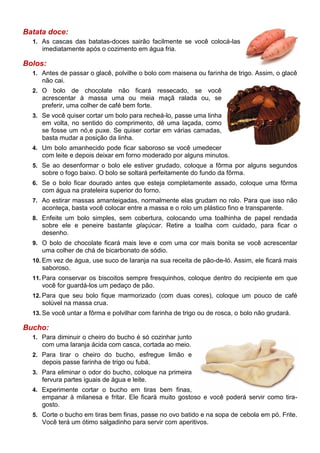 Batata doce:
  1. As cascas das batatas-doces sairão facilmente se você colocá-las
     imediatamente após o cozimento em água fria.

Bolos:
  1. Antes de passar o glacê, polvilhe o bolo com maisena ou farinha de trigo. Assim, o glacê
     não cai.
  2. O   bolo de chocolate não ficará ressecado, se você
     acrescentar à massa uma ou meia maçã ralada ou, se
     preferir, uma colher de café bem forte.
  3. Se você quiser cortar um bolo para recheá-lo, passe uma linha
     em volta, no sentido do comprimento, dê uma laçada, como
     se fosse um nó,e puxe. Se quiser cortar em várias camadas,
     basta mudar a posição da linha.
  4. Um bolo amanhecido pode ficar saboroso se você umedecer
     com leite e depois deixar em forno moderado por alguns minutos.
  5. Se ao desenformar o bolo ele estiver grudado, coloque a fôrma por alguns segundos
     sobre o fogo baixo. O bolo se soltará perfeitamente do fundo da fôrma.
  6. Se o bolo ficar dourado antes que esteja completamente assado, coloque uma fôrma
     com água na prateleira superior do forno.
  7. Ao estirar massas amanteigadas, normalmente elas grudam no rolo. Para que isso não
     aconteça, basta você colocar entre a massa e o rolo um plástico fino e transparente.
  8. Enfeite um bolo simples, sem cobertura, colocando uma toalhinha de papel rendada
     sobre ele e peneire bastante glaçúcar. Retire a toalha com cuidado, para ficar o
     desenho.
  9. O bolo de chocolate ficará mais leve e com uma cor mais bonita se você acrescentar
     uma colher de chá de bicarbonato de sódio.
  10. Em vez de água, use suco de laranja na sua receita de pão-de-ló. Assim, ele ficará mais
     saboroso.
  11. Para conservar os biscoitos sempre fresquinhos, coloque dentro do recipiente em que
     você for guardá-los um pedaço de pão.
  12. Para que seu bolo fique marmorizado (com duas cores), coloque um pouco de café
     solúvel na massa crua.
  13. Se você untar a fôrma e polvilhar com farinha de trigo ou de rosca, o bolo não grudará.

Bucho:
  1. Para diminuir o cheiro do bucho é só cozinhar junto
     com uma laranja ácida com casca, cortada ao meio.
  2. Para tirar o cheiro do bucho, esfregue limão e
     depois passe farinha de trigo ou fubá.
  3. Para eliminar o odor do bucho, coloque na primeira
     fervura partes iguais de água e leite.
  4. Experimente cortar o bucho em tiras bem finas,
     empanar à milanesa e fritar. Ele ficará muito gostoso e você poderá servir como tira-
     gosto.
  5. Corte o bucho em tiras bem finas, passe no ovo batido e na sopa de cebola em pó. Frite.
     Você terá um ótimo salgadinho para servir com aperitivos.
 