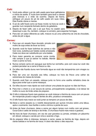 Café:
  1. Você pode utilizar o pó de café usado para lavar galheteiros
     e vidros de azeite. É muito bom também para lavar e clarear
     pias brancas e o chão da cozinha. Depois dá faxina,
     esfregue um pouco do pó de café usado em suas mãos.
     Elas ficarão claras e macias.
  2. O pó de café ficará como se fosse moído na hora se você o
     guardar num recipiente fechado dentro da geladeira.
  3. Depois de fazer café, use o pó que ficou no coador para
     desentupir a pia. Ou, também, coloque no armário, para espantar formigas.
  4. Para dar um sabor diferente ao café, misture no pó uma colherinha de chá de chocolate,
     antes de pôr a água.

Carnes:
  1. Para que um assado fique dourado, pincele com
        molho de soja antes de levar ao forno.
  2. Quando você for fazer bolinhos de carnes e não
        tiver ovos, substitua por batata cozida amassada.
        Cada ovo deve ser substituído por uma batata.
  3. Para maior garantia ao comprar carne moída,
        não compre a que já estiver no balcão. Mande
        moer a carne na hora.
  4. Nunca compre carne em açougue que tenha luz vermelha, pois com essa luz você não
        poderá perceber se a carne é fresca ou não.
  5. Os bifes não ficarão duros nem formarão água se você não temperá-los com vinagre ou
        limão.
  6. Para dar uma cor dourada aos bifes, coloque na hora da fritura uma colher de
        sobremesa de massa de tomate.
  7. Quando você fizer um assado, coloque junto no forno uma vasilha refratária cheia de
        água para evitar que a carne resseque.
  8. Os bifes douram mais rápido se você colocar uma pitada de açúcar no óleo de fritura.
  9. Para tirar o cheiro e a cor escura de carnes, principalmente congeladas, é só deixar de
        molho no suco de limão antes de preparar.
  10. O bife à milanesa ficará mais gostoso se você misturar a farinha de rosca com um pouco
        de manjericão picado e alguns dentes de alho, picados e amassados.
  11. O bife ficará mais macio se você juntar ao tempero um pouco de óleo.
  12. Deixe a carne assada ou o rosbife descansando por quinze minutos sobre uma tábua,
        após o cozimento. Isso facilita o corte e diminui a perda de suco.
  13. Antes de fazer churrasco, deixe a carne por algum tempo num molho com sal grosso,
        Coca-Cola e caldo de laranja e de limão. O churrasco ficará mais macio e gostoso.
  14. Na hora de fazer churrasco, em vez de usar gravetos ou jornais, embeba um pãozinho
        em álcool, coloque o carvão por cima e acenda o fogo.
  15. Ao preparar bifes à milanesa, tempere a carne, passe na farinha de trigo, depois em
        claras batidas e na farinha de rosca. A clara não deixa o óleo espumar.
 