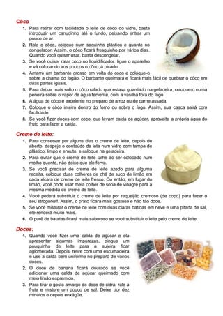 Côco
  1. Para retirar com facilidade o leite de côco do vidro, basta
       introduzir um canudinho até o fundo, deixando entrar um
       pouco de ar.
  2.   Rale o côco, coloque num saquinho plástico e guarde no
       congelador. Assim, o côco ficará fresquinho por vários dias.
       Quando você quiser usar, basta descongelar.
  3.   Se você quiser ralar coco no liquidificador, ligue o aparelho
       e vá colocando aos poucos o côco já picado.
  4.   Amarre um barbante grosso em volta do coco e coloque-o
       sobre a chama do fogão. O barbante queimará e ficará mais fácil de quebrar o côco em
       duas partes iguais.
  5.   Para deixar mais solto o côco ralado que estava guardado na geladeira, coloque-o numa
       peneira sobre o vapor de água fervente, com a vasilha fora do fogo.
  6.   A água de côco é excelente no preparo de arroz ou de carne assada.
  7.   Coloque o côco inteiro dentro do forno ou sobre o fogo. Assim, sua casca sairá com
       facilidade.
  8.   Se você fizer doces com coco, que levam calda de açúcar, aproveite a própria água do
       fruto para fazer a calda.

Creme de leite:
  1. Para conservar por alguns dias o creme de leite, depois de
       aberto, despeje o conteúdo da lata num vidro com tampa de
       plástico, limpo e enxuto, e coloque na geladeira.
  2.   Para evitar que o creme de leite talhe ao ser colocado num
       molho quente, não deixe que ele ferva.
  3.   Se você precisar de creme de leite azedo para alguma
       receita, coloque duas colheres de chá de suco de limão em
       cada xícara de creme de leite fresco. Ou então, em lugar do
       limão, você pode usar meia colher de sopa de vinagre para a
       mesma medida de creme de leite.
  4.   Você poderá substituir o creme de leite por requeijão cremoso (de copo) para fazer o
       seu strogonoff. Assim, o prato ficará mais gostoso e não tão doce.
  5.   Se você misturar o creme de leite com duas claras batidas em neve e uma pitada de sal,
       ele renderá muito mais.
  6.   O purê de batatas ficará mais saboroso se você substituir o leite pelo creme de leite.

Doces:
  1. Quando você fizer uma calda de açúcar e ela
     apresentar algumas impurezas, pingue um
     pouquinho de leite para a sujeira ficar
     aglomerada. Depois, retire com uma escumadeira
     e use a calda bem uniforme no preparo de vários
     doces.
  2. O doce de banana ficará dourado se você
     adicionar uma calda de açúcar queimado com
     meio limão espremido.
  3. Para tirar o gosto amargo do doce de cidra, rale a
     fruta e misture um pouco de sal. Deixe por dez
     minutos e depois enxágüe.
 