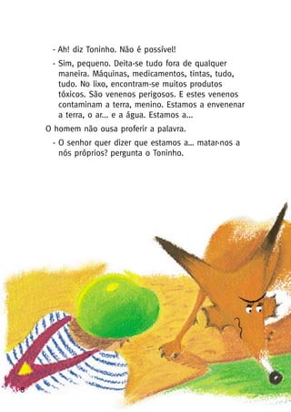 8
- Ah! diz Toninho. Não é possível!
- Sim, pequeno. Deita-se tudo fora de qualquer
maneira. Máquinas, medicamentos, tintas, tudo,
tudo. No lixo, encontram-se muitos produtos
tóxicos. São venenos perigosos. E estes venenos
contaminam a terra, menino. Estamos a envenenar
a terra, o ar... e a água. Estamos a...
O homem não ousa proferir a palavra.
- O senhor quer dizer que estamos a… matar-nos a
nós próprios? pergunta o Toninho.
 