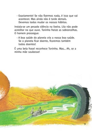 9
- Exactamente! Se não fizermos nada, é isso que vai
acontecer. Mas ainda não é tarde demais.
Devemos todos mudar os nossos hábitos.
Instala-se um pesado silêncio na lixeira. Lila não pode
acreditar no que ouve. Toninho franze as sobrancelhas.
O homem prossegue:
- A boa saúde do planeta cria a nossa boa saúde.
Se o planeta ficar doente, ficaremos também
todos doentes!
É uma bela frase! reconhece Toninho. Mas… Ah, se a
minha mãe soubesse!
 