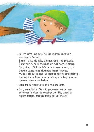 - Lá em cima, no céu, há um manto imenso a
envolver a Terra.
É um manto de gás, um gás que nos protege.
É ele que separa os raios de Sol bons e maus.
Sim, sim, o Sol também envia raios maus, que
podem causar-nos doenças muito graves.
Muitos produtos que utilizamos ferem este manto
que rodeia a Terra, um manto que sofre, com um
buraco como uma ferida!
- Uma ferida? pergunta Toninho inquieto.
- Sim, uma ferida. Se não procurarmos curá-la,
corremos o risco de receber um dia, daqui a
algum tempo, muitos raios de Sol maus!
11
 