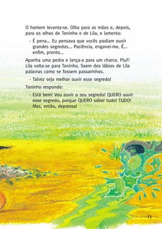 13
O homem levanta-se. Olha para as mãos e, depois,
para os olhos de Toninho e de Lila, e lamenta:
- É pena... Eu pensava que vocês podiam ouvir
grandes segredos... Paciência, enganei-me. É...
enfim, pronto...
Apanha uma pedra e lança-a para um charco. Pluf!
Lila volta-se para Toninho. Saem dos lábios de Lila
palavras como se fossem passarinhos.
- Talvez seja melhor ouvir esse segredo!
Toninho responde:
- Está bem! Vou ouvir o seu segredo! QUERO ouvir
esse segredo, porque QUERO saber tudo! TUDO!
Mas, então, depressa!
 