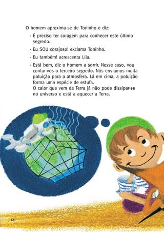 14
O homem aproxima-se de Toninho e diz:
- É preciso ter coragem para conhecer este último
segredo.
- Eu SOU corajoso! exclama Toninho.
- Eu também! acrescenta Lila.
- Está bem, diz o homem a sorrir. Nesse caso, vou
contar-vos o terceiro segredo. Nós enviamos muita
poluição para a atmosfera. Lá em cima, a poluição
forma uma espécie de estufa.
O calor que vem da Terra já não pode dissipar-se
no universo e está a aquecer a Terra.
 