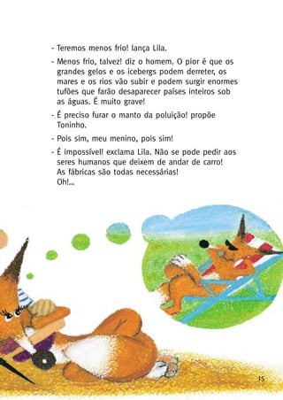 15
- Teremos menos frio! lança Lila.
- Menos frio, talvez! diz o homem. O pior é que os
grandes gelos e os icebergs podem derreter, os
mares e os rios vão subir e podem surgir enormes
tufões que farão desaparecer países inteiros sob
as águas. É muito grave!
- É preciso furar o manto da poluição! propõe
Toninho.
- Pois sim, meu menino, pois sim!
- É impossível! exclama Lila. Não se pode pedir aos
seres humanos que deixem de andar de carro!
As fábricas são todas necessárias!
Oh!…
 