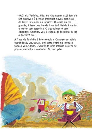 16
- NÃO! diz Toninho. Não, eu não quero isso! Tem de
ser possível! É preciso imaginar novas maneiras
de fazer funcionar as fábricas! Quando eu for
grande, é isso que hei-de inventar! Hei-de inventar
o motor sem gasolina! O aquecimento sem
caldeiras! Amanhã, vou à escola de bicicleta ou no
autocarro! Eu…
A frase de Toninho é interrompida. Ouve-se um ruído
estrondoso. VRUUUUM. Um carro entra na lixeira a
toda a velocidade, levantando uma imensa nuvem de
poeira vermelha e castanha. O carro pára.
 