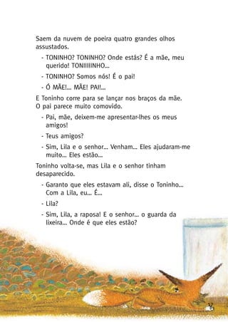17
Saem da nuvem de poeira quatro grandes olhos
assustados.
- TONINHO? TONINHO? Onde estás? É a mãe, meu
querido! TONIIIIINHO…
- TONINHO? Somos nós! É o pai!
- Ó MÃE!… MÃE! PAI!…
E Toninho corre para se lançar nos braços da mãe.
O pai parece muito comovido.
- Pai, mãe, deixem-me apresentar-lhes os meus
amigos!
- Teus amigos?
- Sim, Lila e o senhor… Venham… Eles ajudaram-me
muito… Eles estão…
Toninho volta-se, mas Lila e o senhor tinham
desaparecido.
- Garanto que eles estavam ali, disse o Toninho…
Com a Lila, eu… É…
- Lila?
- Sim, Lila, a raposa! E o senhor… o guarda da
lixeira… Onde é que eles estão?
 