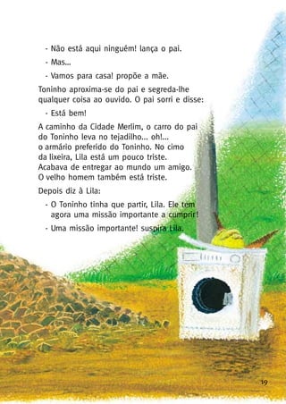19
- Não está aqui ninguém! lança o pai.
- Mas…
- Vamos para casa! propõe a mãe.
Toninho aproxima-se do pai e segreda-lhe
qualquer coisa ao ouvido. O pai sorri e disse:
- Está bem!
A caminho da Cidade Merlim, o carro do pai
do Toninho leva no tejadilho... oh!...
o armário preferido do Toninho. No cimo
da lixeira, Lila está um pouco triste.
Acabava de entregar ao mundo um amigo.
O velho homem também está triste.
Depois diz à Lila:
- O Toninho tinha que partir, Lila. Ele tem
agora uma missão importante a cumprir!
- Uma missão importante! suspira Lila.
 