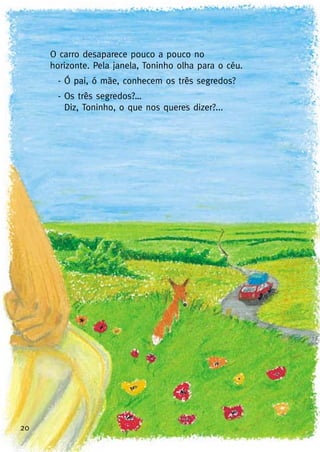 20
O carro desaparece pouco a pouco no
horizonte. Pela janela, Toninho olha para o céu.
- Ó pai, ó mãe, conhecem os três segredos?
- Os três segredos?…
Diz, Toninho, o que nos queres dizer?...
 