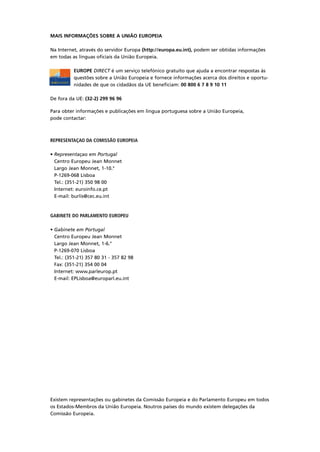 MAIS INFORMAÇÕES SOBRE A UNIÃO EUROPEIA
Na Internet, através do servidor Europa (http://europa.eu.int), podem ser obtidas informações
em todas as línguas oficiais da União Europeia.
EUROPE DIRECT é um serviço telefónico gratuito que ajuda a encontrar respostas às
questões sobre a União Europeia e fornece informações acerca dos direitos e oportu-
nidades de que os cidadãos da UE beneficiam: 00 800 6 7 8 9 10 11
De fora da UE: (32-2) 299 96 96
Para obter informações e publicações em lingua portuguesa sobre a União Europeia,
pode contactar:
REPRESENTAÇAO DA COMISSÃO EUROPEIA
• Representaçao em Portugal
Centro Europeu Jean Monnet
Largo Jean Monnet, 1-10.°
P-1269-068 Lisboa
Tel.: (351-21) 350 98 00
Internet: euroinfo.ce.pt
E-mail: burlis@cec.eu.int
GABINETE DO PARLAMENTO EUROPEU
• Gabinete em Portugal
Centro Europeu Jean Monnet
Largo Jean Monnet, 1-6.°
P-1269-070 Lisboa
Tel.: (351-21) 357 80 31 - 357 82 98
Fax: (351-21) 354 00 04
Internet: www.parleurop.pt
E-mail: EPLisboa@europarl.eu.int
Existem representações ou gabinetes da Comissão Europeia e do Parlamento Europeu em todos
os Estados-Membros da União Europeia. Noutros países do mundo existem delegações da
Comissão Europeia.
 