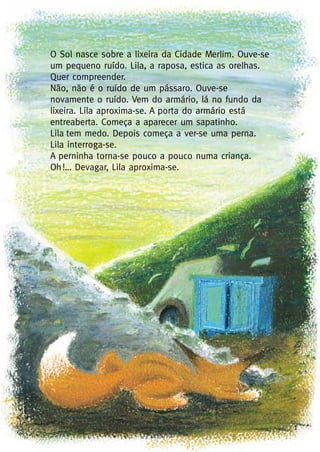 1
O Sol nasce sobre a lixeira da Cidade Merlim. Ouve-se
um pequeno ruído. Lila, a raposa, estica as orelhas.
Quer compreender.
Não, não é o ruído de um pássaro. Ouve-se
novamente o ruído. Vem do armário, lá no fundo da
lixeira. Lila aproxima-se. A porta do armário está
entreaberta. Começa a aparecer um sapatinho.
Lila tem medo. Depois começa a ver-se uma perna.
Lila interroga-se.
A perninha torna-se pouco a pouco numa criança.
Oh!… Devagar, Lila aproxima-se.
 