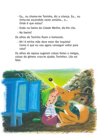 2
- Eu… eu chamo-me Toninho, diz a criança. Eu... eu
tinha-me escondido neste armário... e...
Onde é que estou?
- Estás na lixeira da Cidade Merlim, diz-lhe Lila.
- Na lixeira?
Os olhos do Toninho fixam o horizonte.
- Ah! A minha mãe deve estar tão inquieta!
Como é que eu vou agora conseguir voltar para
casa?
Os olhos da raposa sugerem coisas fortes e meigas,
coisas do género «vou-te ajudar, Toninho». Lila vai
falar.
 