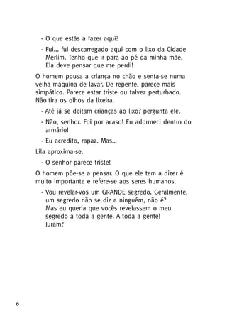 - O que estás a fazer aqui?
- Fui... fui descarregado aqui com o lixo da Cidade
Merlim. Tenho que ir para ao pé da minha mãe.
Ela deve pensar que me perdi!
O homem pousa a criança no chão e senta-se numa
velha máquina de lavar. De repente, parece mais
simpático. Parece estar triste ou talvez perturbado.
Não tira os olhos da lixeira.
- Até já se deitam crianças ao lixo? pergunta ele.
- Não, senhor. Foi por acaso! Eu adormeci dentro do
armário!
- Eu acredito, rapaz. Mas…
Lila aproxima-se.
- O senhor parece triste!
O homem põe-se a pensar. O que ele tem a dizer é
muito importante e refere-se aos seres humanos.
- Vou revelar-vos um GRANDE segredo. Geralmente,
um segredo não se diz a ninguém, não é?
Mas eu queria que vocês revelassem o meu
segredo a toda a gente. A toda a gente!
Juram?
6
 
