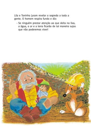 7
Lila e Toninho juram revelar o segredo a toda a
gente. O homem respira fundo e diz:
- Se ninguém prestar atenção ao que deita no lixo,
a água, o ar e a terra ficarão de tal maneira sujos
que não poderemos viver!
 