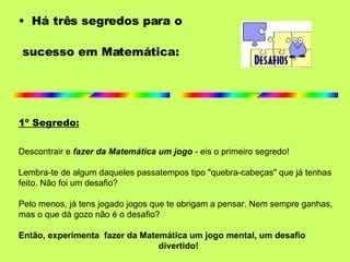 Há três segredos para o  sucesso em Matemática: 1º Segredo: Descontrair e  fazer da Matemática um jogo   - eis o primeiro segredo!   Lembra-te de algum daqueles passatempos tipo "quebra-cabeças" que já tenhas feito. Não foi um desafio?  Pelo menos, já tens jogado jogos que te obrigam a pensar. Nem sempre ganhas,  mas o que dá gozo não é o desafio? Então, experimenta  fazer da Matemática um jogo mental, um desafio  divertido! 