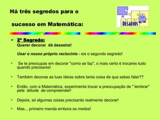 2º Segredo: Querer decorar  dá desastre! Usar o nosso próprio raciocínio  - eis o segundo segredo!   Se te preocupas em decorar "como se faz", o mais certo é trocares tudo quando precisares! Também decoras as tuas ideias sobre tanta coisa de que sabes falar?? Então, com a Matemática, experimenta trocar a preocupação de " lembrar" pela  atitude  de compreender!  Depois, só algumas coisas precisarás realmente decorar! Mas... primeiro manda embora os medos!  Há três segredos para o  sucesso em Matemática: 