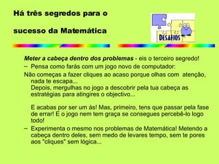 Há três segredos para o  sucesso da Matemática Meter a cabeça dentro dos problemas  - eis o terceiro segredo! Pensa como farás com um jogo novo de computador: Não começas a fazer cliques ao acaso porque olhas com  atenção, nada te escapa... Depois, mergulhas no jogo a descobrir pela tua cabeça as estratégias para atingires o objectivo... E acabas por ser um ás! Mas, primeiro, tens que passar pela fase de errar! E o jogo nem tem graça se consegues percebê-lo logo todo! Experimenta o mesmo nos problemas de Matemática! Metendo a cabeça dentro deles, sem medo de levares tempo, sem te pores aos "cliques" sem lógica...  