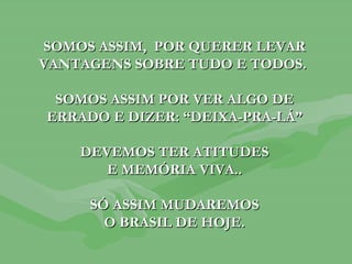 SOMOS ASSIM,  POR QUERER LEVAR VANTAGENS SOBRE TUDO E TODOS.  SOMOS ASSIM POR VER ALGO DE ERRADO E DIZER: “DEIXA-PRA-LÁ” DEVEMOS TER ATITUDES E MEMÓRIA VIVA.. SÓ ASSIM MUDAREMOS O BRASIL DE HOJE. 