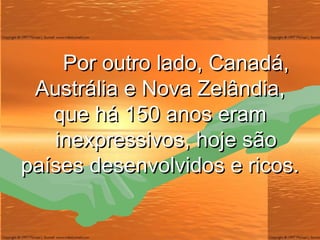 Por outro lado, Canadá, Austrália e Nova Zelândia, que há 150 anos eram   inexpressivos, hoje são países desenvolvidos e ricos. 