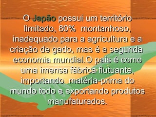 O  Japão  possui um território limitado, 80%  montanhoso, inadequado para a agricultura e a criação de gado, mas é a segunda  economia mundial.O país é como uma imensa fábrica flutuante, importando  matéria-prima do mundo todo e exportando produtos manufaturados. 