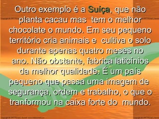 Outro exemplo é a  Suíça , que não planta cacau mas  tem o melhor chocolate o mundo. Em seu pequeno território cria animais e  cultiva o solo durante apenas quatro meses no ano. Não obstante, fabrica laticínios da melhor qualidade. É um país pequeno que passa uma imagem de  segurança, ordem e trabalho, o que o tranformou na caixa forte do  mundo. 