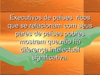 Executivos de países  ricos que se relacionam com seus pares de países pobres mostram que não há diferença intelectual significativa. 
