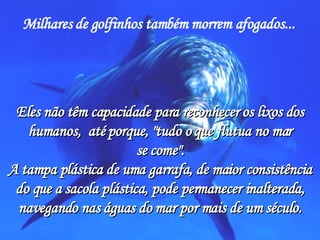 Milhares de golfinhos também morrem afogados...   Eles não têm capacidade para reconhecer os lixos dos humanos,  até porque, "tudo o que flutua no mar se come". A tampa plástica de uma garrafa, de maior consistência do que a sacola plástica, pode permanecer inalterada, navegando nas águas do mar por mais de um século. 