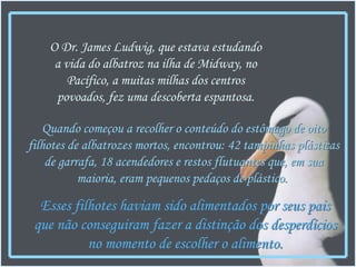 Quando começou a recolher o conteúdo do estômago de oito filhotes de albatrozes mortos, encontrou: 42 tampinhas plásticas de garrafa, 18 acendedores e restos flutuantes que, em sua maioria, eram pequenos pedaços de plástico.   O Dr. James Ludwig, que estava estudando a vida do albatroz na ilha de Midway, no Pacífico, a muitas milhas dos centros povoados, fez uma descoberta espantosa. Esses filhotes haviam sido alimentados por seus pais que não conseguiram fazer a distinção dos desperdícios no momento de escolher o alimento. 