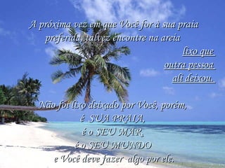 A próxima vez em que Você for à sua praia preferida, talvez encontre na areia  lixo que  outra pessoa  ali deixou.  Não foi lixo deixado por Você, porém,  é  SUA PRAIA,  é o SEU MAR,  é o SEU MUNDO  e Você deve fazer  algo por ele. 