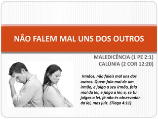 NÃO FALEM MAL UNS DOS OUTROS
MALEDICÊNCIA (1 PE 2:1)
CALÚNIA (2 COR 12:20)
Irmãos, não faleis mal uns dos
outros. Quem fala mal de um
irmão, e julga a seu irmão, fala
mal da lei, e julga a lei; e, se tu
julgas a lei, já não és observador
da lei, mas juiz. (Tiago 4:11)
 