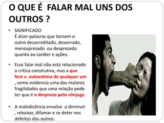 • Esse falar mal não está relacionado
a crítica construtiva, mas a que
fere a autoestima de qualquer um
, como evidencia uma das maiores
fragilidades que uma relação pode
ter que é o desprezo pelo cônjuge.
• A maledicência envolve o diminuir
, rebaixar, difamar e se deter nos
defeitos dos outros.
• SIGNIFICADO
É dizer palavras que tornem o
outro desacreditado, desonrado,
menosprezado ou desprezado
quanto ao caráter e ações.
O QUE É FALAR MAL UNS DOS
OUTROS ?
 