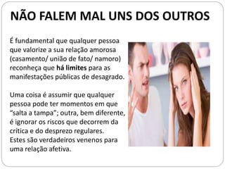 É fundamental que qualquer pessoa
que valorize a sua relação amorosa
(casamento/ união de fato/ namoro)
reconheça que há limites para as
manifestações públicas de desagrado.
Uma coisa é assumir que qualquer
pessoa pode ter momentos em que
“salta a tampa”; outra, bem diferente,
é ignorar os riscos que decorrem da
crítica e do desprezo regulares.
Estes são verdadeiros venenos para
uma relação afetiva.
NÃO FALEM MAL UNS DOS OUTROS
 