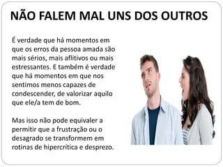É verdade que há momentos em
que os erros da pessoa amada são
mais sérios, mais aflitivos ou mais
estressantes. E também é verdade
que há momentos em que nos
sentimos menos capazes de
condescender, de valorizar aquilo
que ele/a tem de bom.
Mas isso não pode equivaler a
permitir que a frustração ou o
desagrado se transformem em
rotinas de hipercrítica e desprezo.
NÃO FALEM MAL UNS DOS OUTROS
 