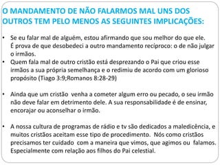 O MANDAMENTO DE NÃO FALARMOS MAL UNS DOS
OUTROS TEM PELO MENOS AS SEGUINTES IMPLICAÇÕES:
• Se eu falar mal de alguém, estou afirmando que sou melhor do que ele.
É prova de que desobedeci a outro mandamento recíproco: o de não julgar
o irmãos.
• Quem fala mal de outro cristão está desprezando o Pai que criou esse
irmãos a sua própria semelhança e o redimiu de acordo com um glorioso
propósito (Tiago 3:9;Romanos 8:28-29)
• Ainda que um cristão venha a cometer algum erro ou pecado, o seu irmão
não deve falar em detrimento dele. A sua responsabilidade é de ensinar,
encorajar ou aconselhar o irmão.
• A nossa cultura de programas de rádio e tv são dedicados a maledicência, e
muitos cristãos aceitam esse tipo de procedimento. Nós como cristãos
precisamos ter cuidado com a maneira que vimos, que agimos ou falamos.
Especialmente com relação aos filhos do Pai celestial.
 