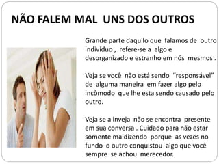 NÃO FALEM MAL UNS DOS OUTROS
Grande parte daquilo que falamos de outro
indivíduo , refere-se a algo e
desorganizado e estranho em nós mesmos .
Veja se você não está sendo “responsável”
de alguma maneira em fazer algo pelo
incômodo que lhe esta sendo causado pelo
outro.
Veja se a inveja não se encontra presente
em sua conversa . Cuidado para não estar
somente maldizendo porque as vezes no
fundo o outro conquistou algo que você
sempre se achou merecedor.
 