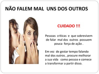 CUIDADO !!!
Pessoas críticas e que sobrevivem
de falar mal dos outros possuem
pouca força de ação .
Em vez de gestar tempo falando
mal dos outros , procure melhorar
a sua vida como pessoa e comece
a transformar a partir disso.
NÃO FALEM MAL UNS DOS OUTROS
 