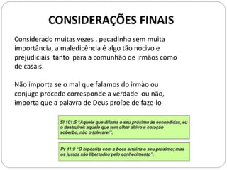 Considerado muitas vezes , pecadinho sem muita
importância, a maledicência é algo tão nocivo e
prejudiciais tanto para a comunhão de irmãos como
de casais.
Não importa se o mal que falamos do irmào ou
conjuge procede corresponde a verdade ou não,
importa que a palavra de Deus proíbe de faze-lo
CONSIDERAÇÕES FINAIS
 