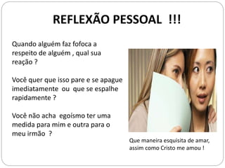 REFLEXÃO PESSOAL !!!
Quando alguém faz fofoca a
respeito de alguém , qual sua
reação ?
Você quer que isso pare e se apague
imediatamente ou que se espalhe
rapidamente ?
Você não acha egoísmo ter uma
medida para mim e outra para o
meu irmão ?
Que maneira esquisita de amar,
assim como Cristo me amou !
 