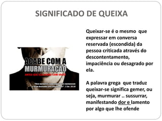 SIGNIFICADO DE QUEIXA
Queixar-se é o mesmo que
expressar em conversa
reservada (escondida) da
pessoa criticada através do
descontentamento,
impaciência ou desagrado por
ela.
A palavra grega que traduz
queixar-se significa gemer, ou
seja, murmurar .. sussurrar,
manifestando dor e lamento
por algo que lhe ofende
 
