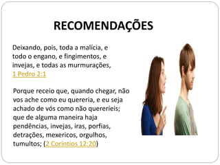 Deixando, pois, toda a malícia, e
todo o engano, e fingimentos, e
invejas, e todas as murmurações,
1 Pedro 2:1
Porque receio que, quando chegar, não
vos ache como eu quereria, e eu seja
achado de vós como não quereríeis;
que de alguma maneira haja
pendências, invejas, iras, porfias,
detrações, mexericos, orgulhos,
tumultos; (2 Coríntios 12:20)
RECOMENDAÇÕES
 